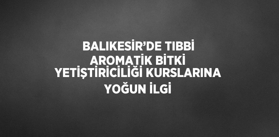 BALIKESİR’DE TIBBİ AROMATİK BİTKİ YETİŞTİRİCİLİĞİ KURSLARINA YOĞUN İLGİ