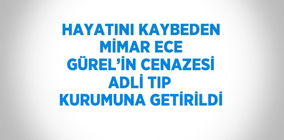 HAYATINI KAYBEDEN MİMAR ECE GÜREL’İN CENAZESİ ADLİ TIP KURUMUNA GETİRİLDİ