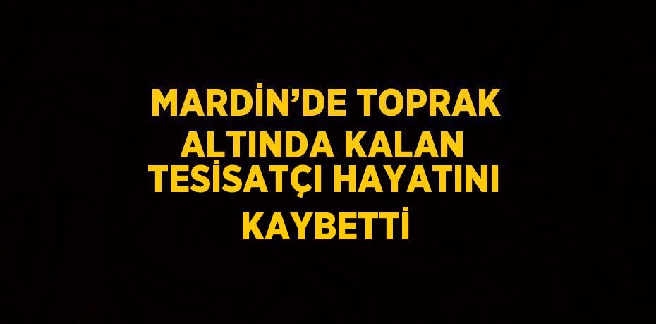 MARDİN’DE TOPRAK ALTINDA KALAN TESİSATÇI HAYATINI KAYBETTİ