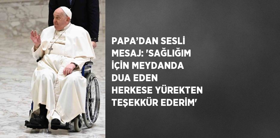 PAPA’DAN SESLİ MESAJ: 'SAĞLIĞIM İÇİN MEYDANDA DUA EDEN HERKESE YÜREKTEN TEŞEKKÜR EDERİM'