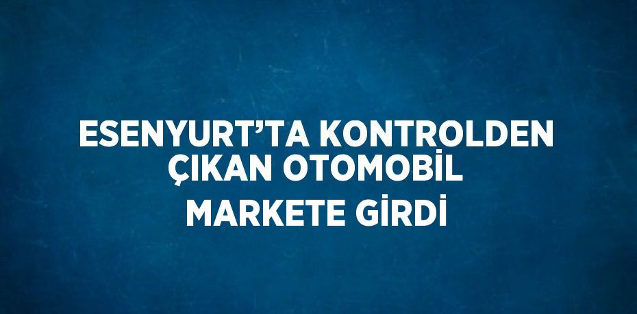 ESENYURT’TA KONTROLDEN ÇIKAN OTOMOBİL MARKETE GİRDİ