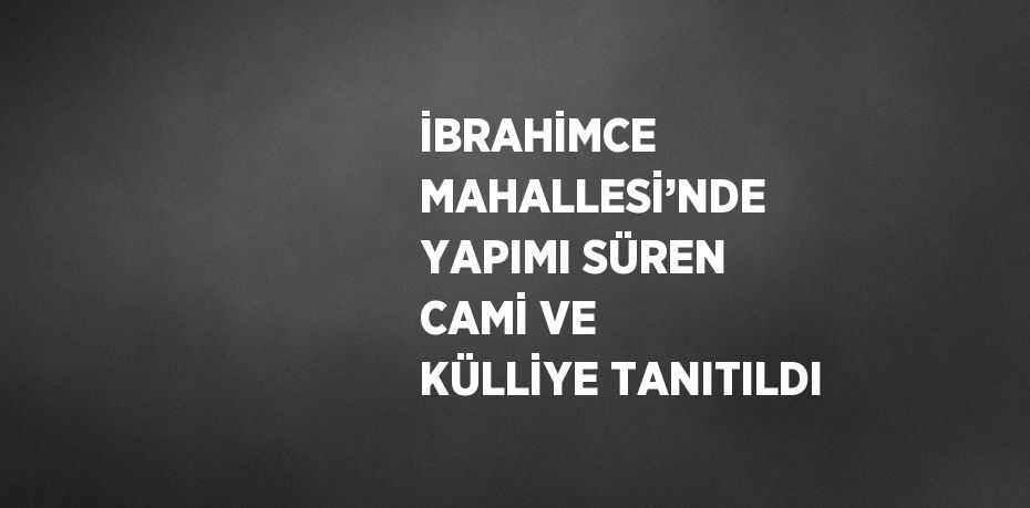 İBRAHİMCE MAHALLESİ’NDE YAPIMI SÜREN CAMİ VE KÜLLİYE TANITILDI