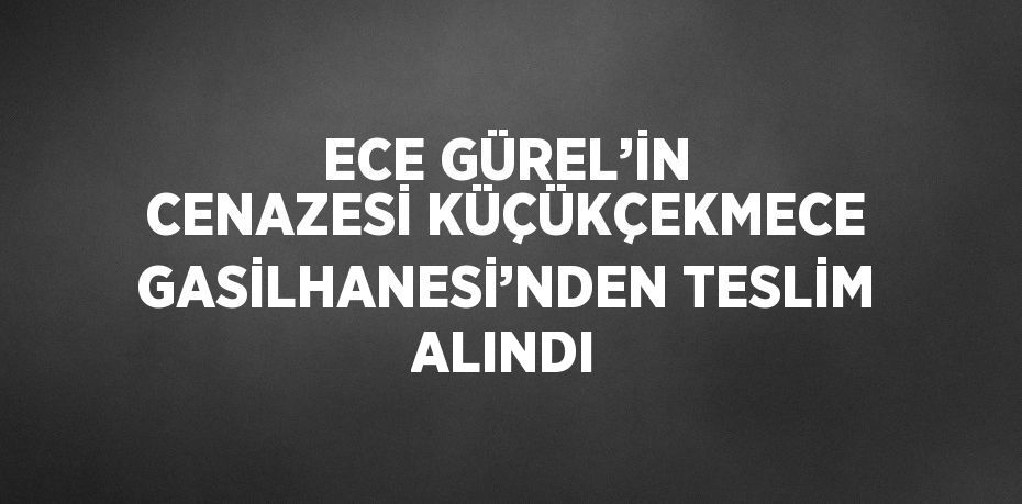 ECE GÜREL’İN CENAZESİ KÜÇÜKÇEKMECE GASİLHANESİ’NDEN TESLİM ALINDI