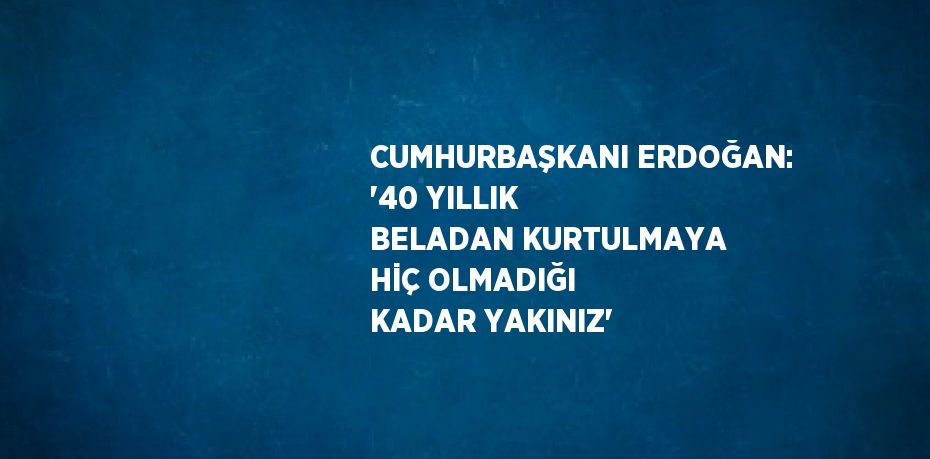 CUMHURBAŞKANI ERDOĞAN: '40 YILLIK BELADAN KURTULMAYA HİÇ OLMADIĞI KADAR YAKINIZ'