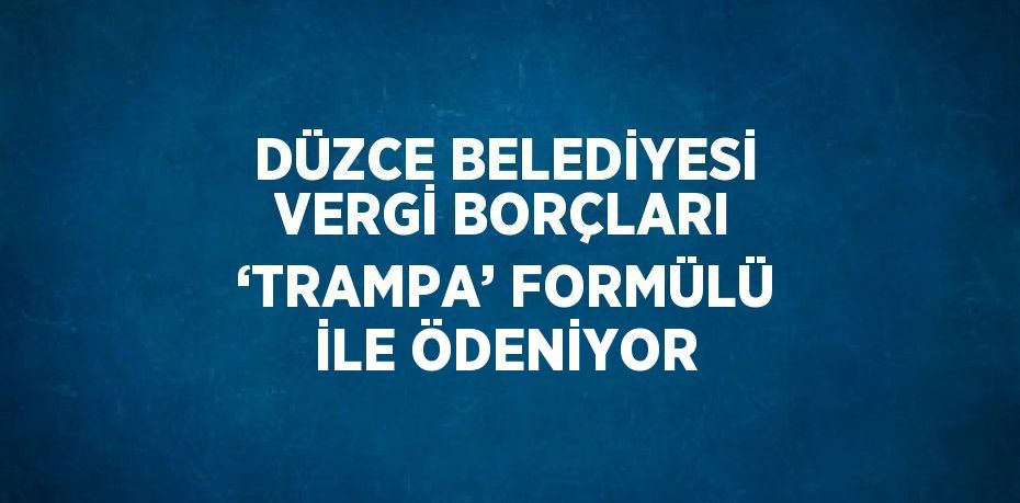 DÜZCE BELEDİYESİ VERGİ BORÇLARI ‘TRAMPA’ FORMÜLÜ İLE ÖDENİYOR
