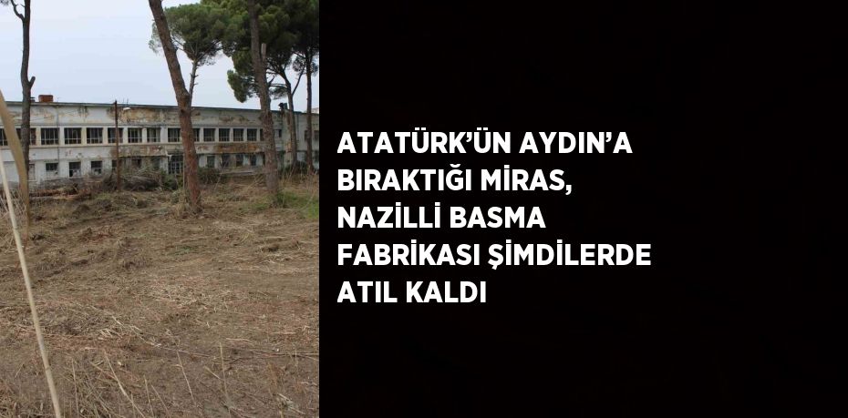 ATATÜRK’ÜN AYDIN’A BIRAKTIĞI MİRAS, NAZİLLİ BASMA FABRİKASI ŞİMDİLERDE ATIL KALDI