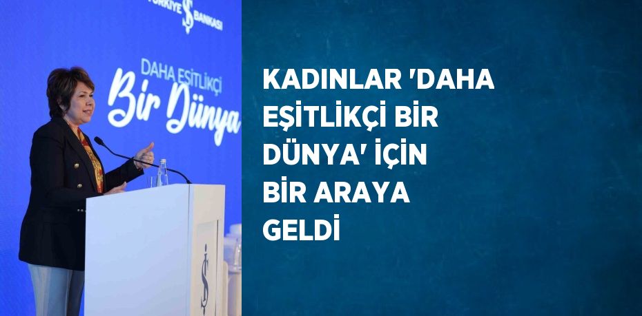 KADINLAR 'DAHA EŞİTLİKÇİ BİR DÜNYA' İÇİN BİR ARAYA GELDİ