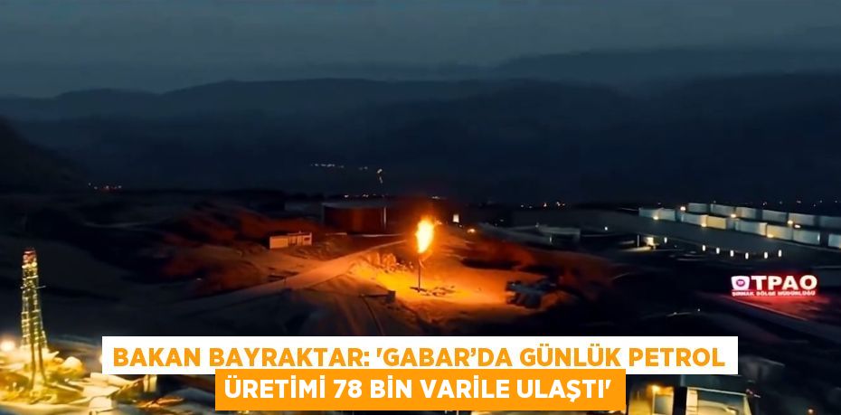 BAKAN BAYRAKTAR: 'GABAR’DA GÜNLÜK PETROL ÜRETİMİ 78 BİN VARİLE ULAŞTI'