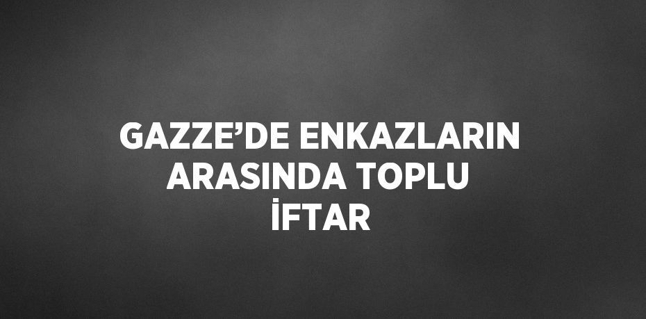 GAZZE’DE ENKAZLARIN ARASINDA TOPLU İFTAR
