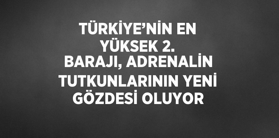TÜRKİYE’NİN EN YÜKSEK 2. BARAJI, ADRENALİN TUTKUNLARININ YENİ GÖZDESİ OLUYOR