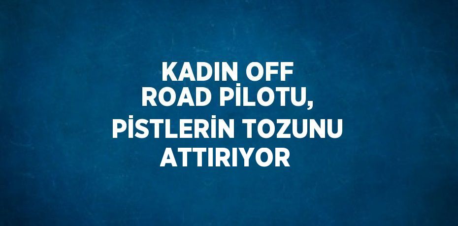 KADIN OFF ROAD PİLOTU, PİSTLERİN TOZUNU ATTIRIYOR