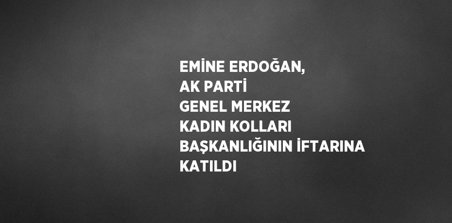 EMİNE ERDOĞAN, AK PARTİ GENEL MERKEZ KADIN KOLLARI BAŞKANLIĞININ İFTARINA KATILDI