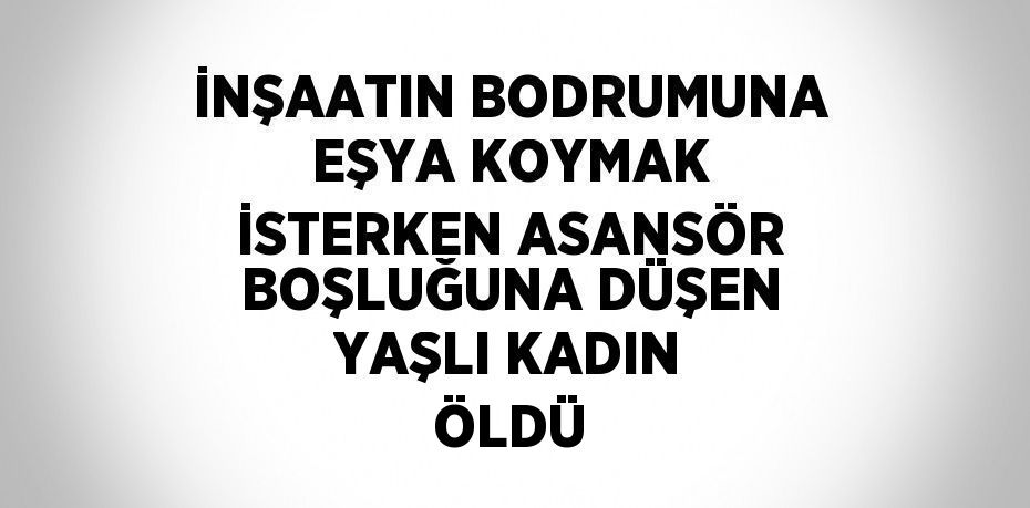 İNŞAATIN BODRUMUNA EŞYA KOYMAK İSTERKEN ASANSÖR BOŞLUĞUNA DÜŞEN YAŞLI KADIN ÖLDÜ