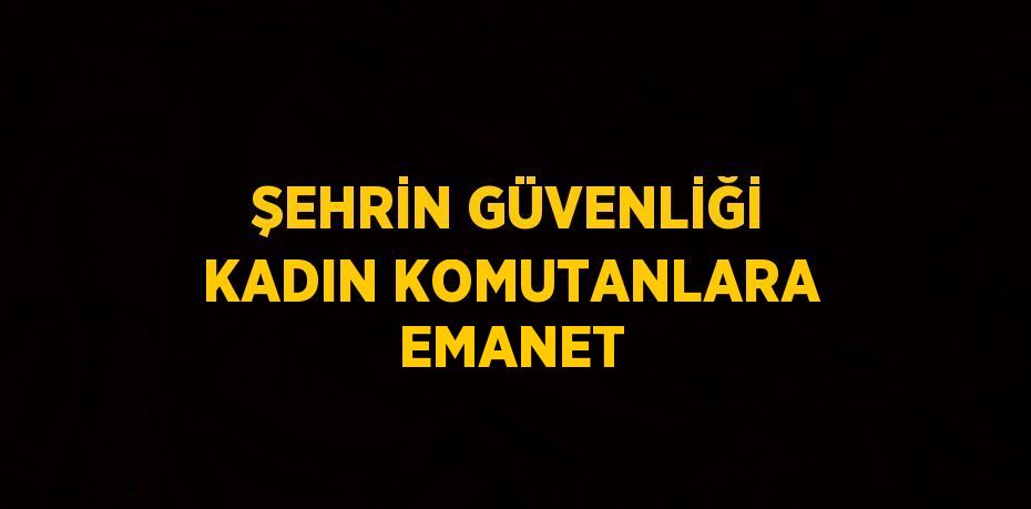 ŞEHRİN GÜVENLİĞİ KADIN KOMUTANLARA EMANET