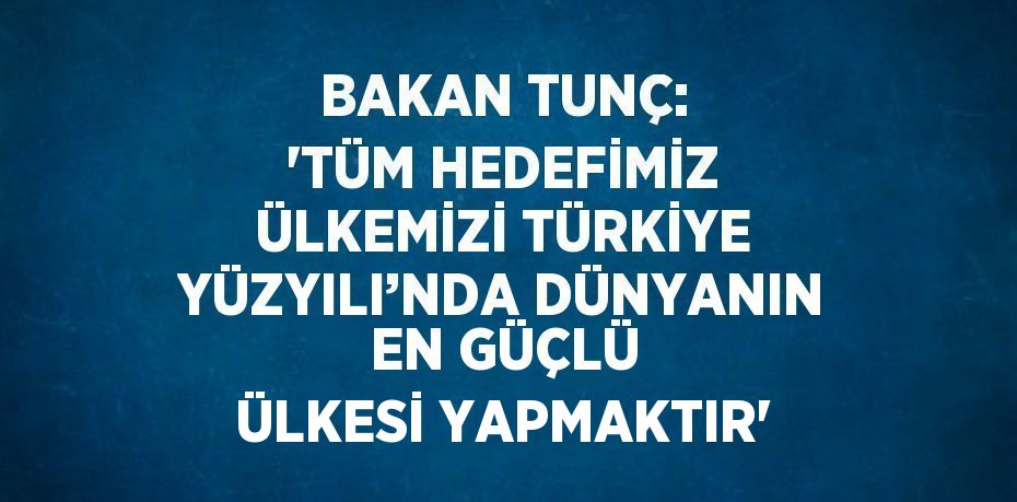 BAKAN TUNÇ: 'TÜM HEDEFİMİZ ÜLKEMİZİ TÜRKİYE YÜZYILI’NDA DÜNYANIN EN GÜÇLÜ ÜLKESİ YAPMAKTIR'