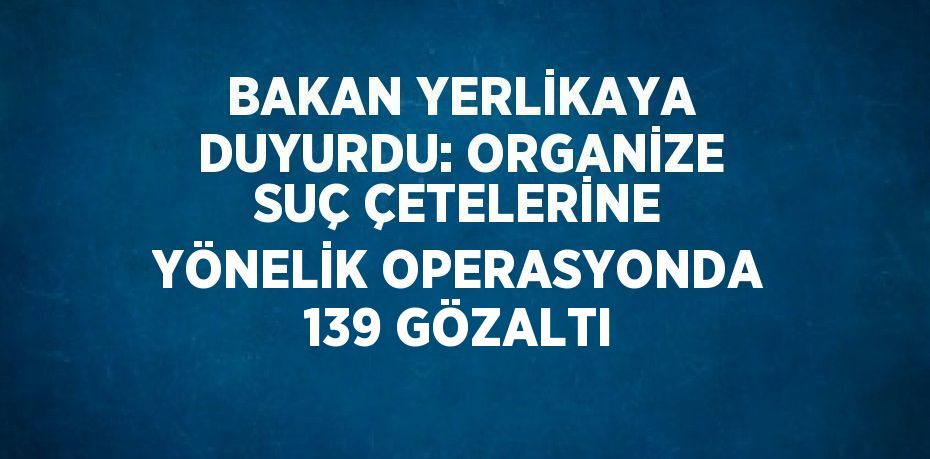 BAKAN YERLİKAYA DUYURDU: ORGANİZE SUÇ ÇETELERİNE YÖNELİK OPERASYONDA 139 GÖZALTI