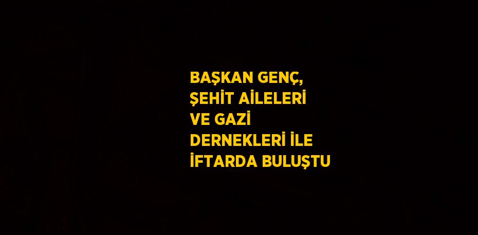 BAŞKAN GENÇ, ŞEHİT AİLELERİ VE GAZİ DERNEKLERİ İLE İFTARDA BULUŞTU