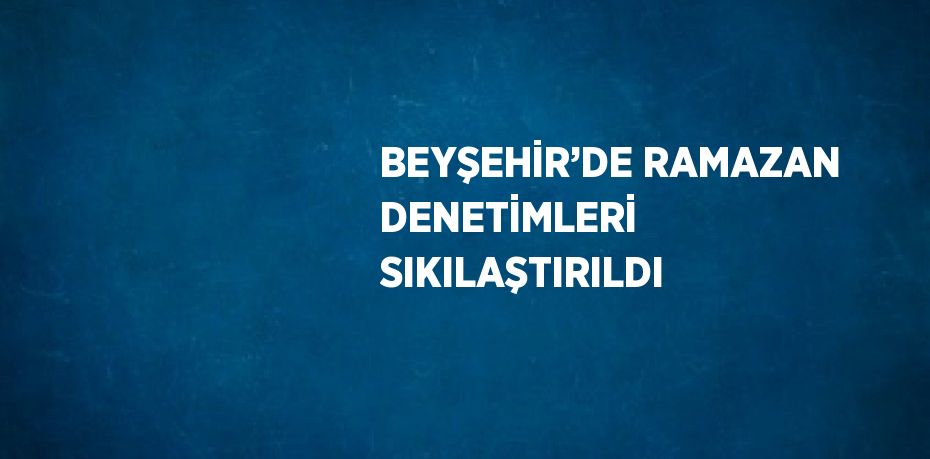 BEYŞEHİR’DE RAMAZAN DENETİMLERİ SIKILAŞTIRILDI