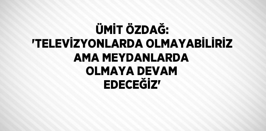 ÜMİT ÖZDAĞ: 'TELEVİZYONLARDA OLMAYABİLİRİZ AMA MEYDANLARDA OLMAYA DEVAM EDECEĞİZ'