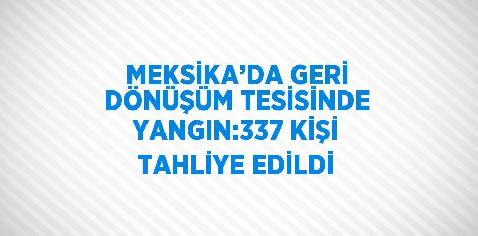 MEKSİKA’DA GERİ DÖNÜŞÜM TESİSİNDE YANGIN:337 KİŞİ TAHLİYE EDİLDİ