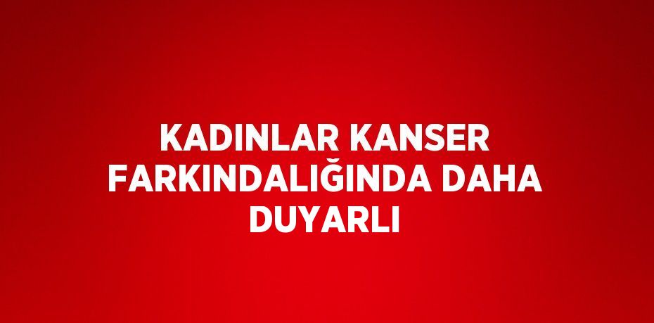 KADINLAR KANSER FARKINDALIĞINDA DAHA DUYARLI