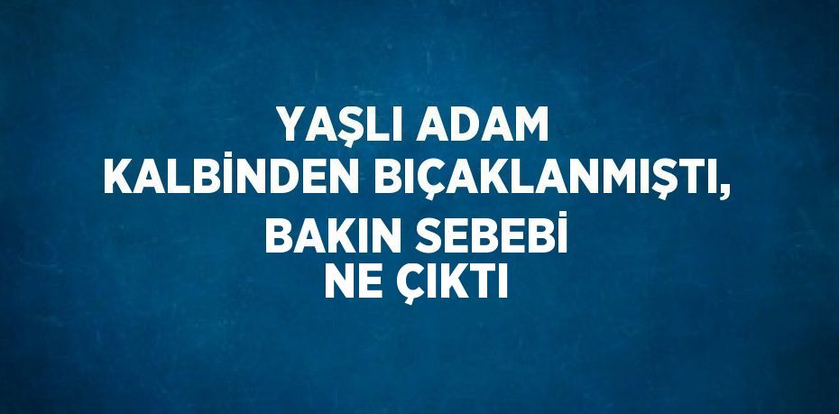 YAŞLI ADAM KALBİNDEN BIÇAKLANMIŞTI, BAKIN SEBEBİ NE ÇIKTI