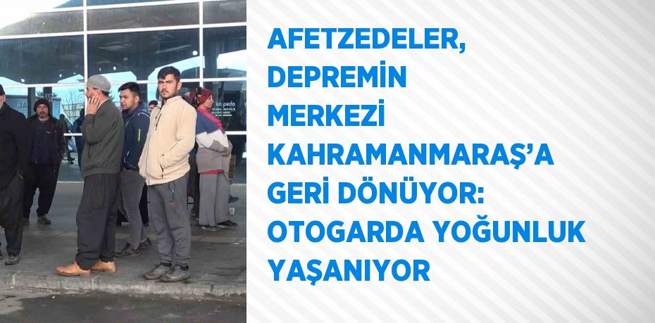 AFETZEDELER, DEPREMİN MERKEZİ KAHRAMANMARAŞ’A GERİ DÖNÜYOR: OTOGARDA YOĞUNLUK YAŞANIYOR