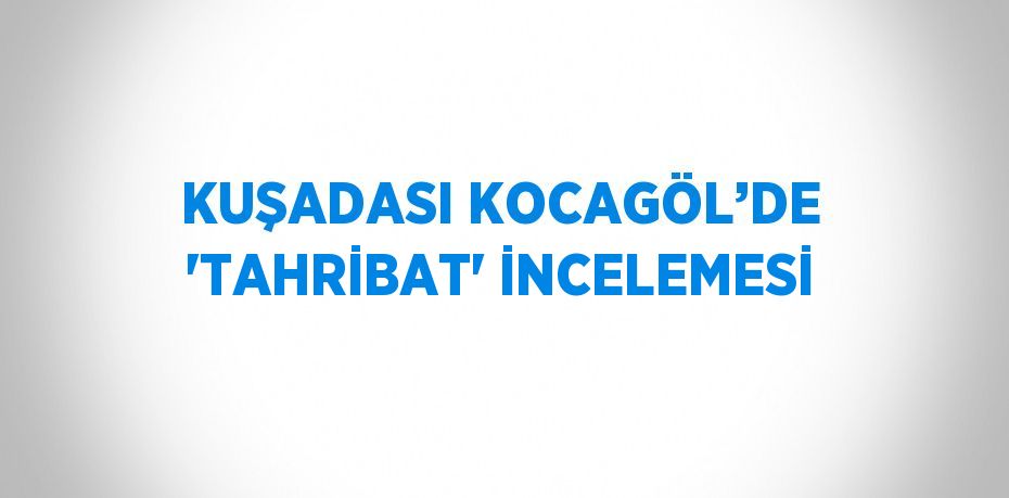 KUŞADASI KOCAGÖL’DE 'TAHRİBAT' İNCELEMESİ