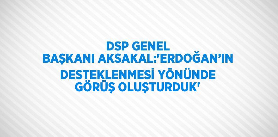 DSP GENEL BAŞKANI AKSAKAL:'ERDOĞAN’IN DESTEKLENMESİ YÖNÜNDE GÖRÜŞ OLUŞTURDUK'