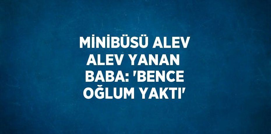 MİNİBÜSÜ ALEV ALEV YANAN BABA: 'BENCE OĞLUM YAKTI'