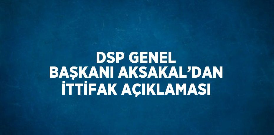 DSP GENEL BAŞKANI AKSAKAL’DAN İTTİFAK AÇIKLAMASI