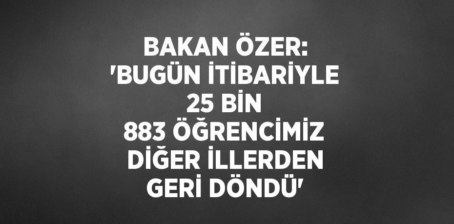 BAKAN ÖZER: 'BUGÜN İTİBARİYLE 25 BİN 883 ÖĞRENCİMİZ DİĞER İLLERDEN GERİ DÖNDÜ'