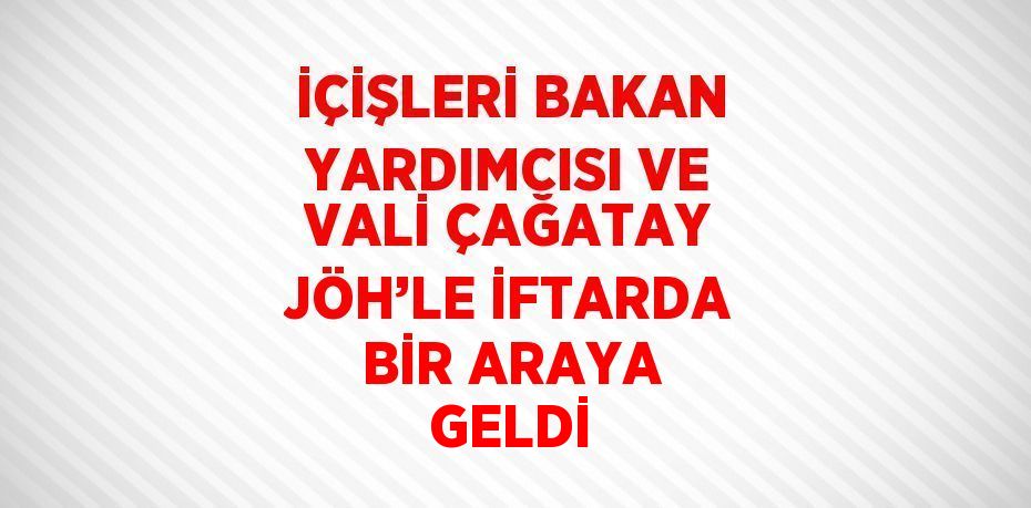 İÇİŞLERİ BAKAN YARDIMCISI VE VALİ ÇAĞATAY JÖH’LE İFTARDA BİR ARAYA GELDİ