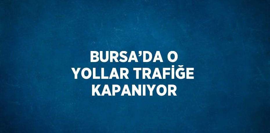 BURSA’DA O YOLLAR TRAFİĞE KAPANIYOR