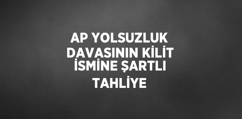 AP YOLSUZLUK DAVASININ KİLİT İSMİNE ŞARTLI TAHLİYE