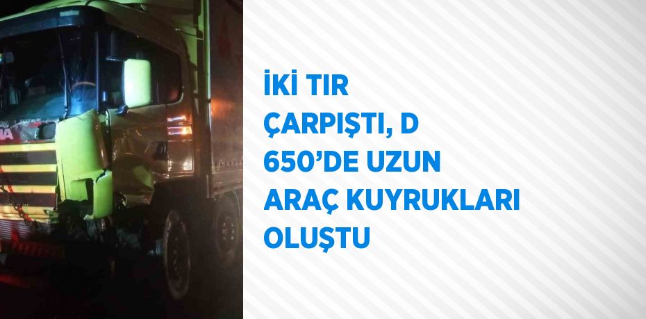 İKİ TIR ÇARPIŞTI, D 650’DE UZUN ARAÇ KUYRUKLARI OLUŞTU