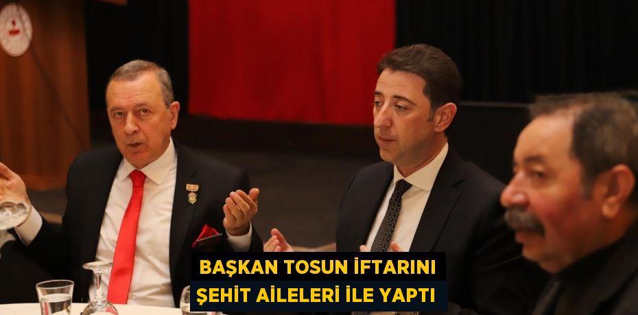 BAŞKAN TOSUN İFTARINI ŞEHİT AİLELERİ İLE YAPTI