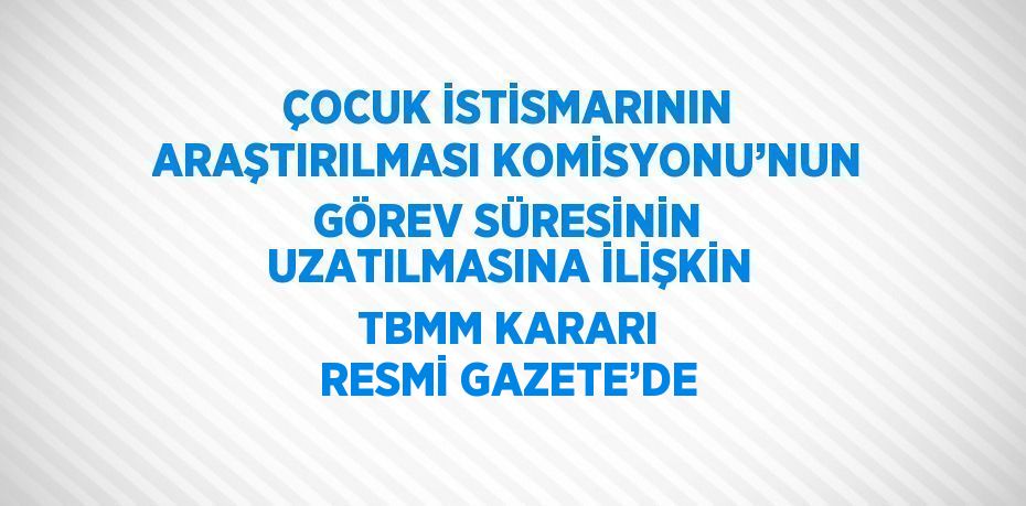 ÇOCUK İSTİSMARININ ARAŞTIRILMASI KOMİSYONU’NUN GÖREV SÜRESİNİN UZATILMASINA İLİŞKİN TBMM KARARI RESMİ GAZETE’DE