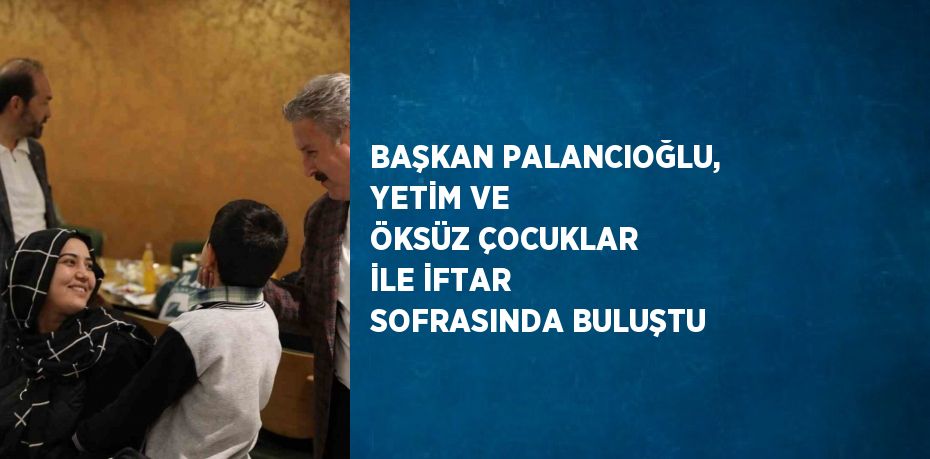 BAŞKAN PALANCIOĞLU, YETİM VE ÖKSÜZ ÇOCUKLAR İLE İFTAR SOFRASINDA BULUŞTU