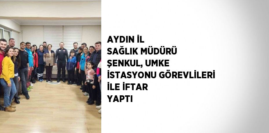 AYDIN İL SAĞLIK MÜDÜRÜ ŞENKUL, UMKE İSTASYONU GÖREVLİLERİ İLE İFTAR YAPTI