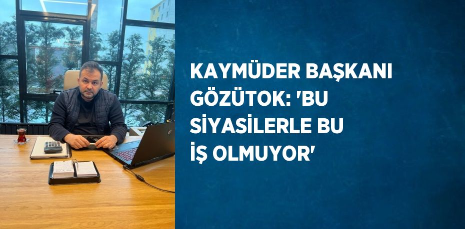 KAYMÜDER BAŞKANI GÖZÜTOK: 'BU SİYASİLERLE BU İŞ OLMUYOR'