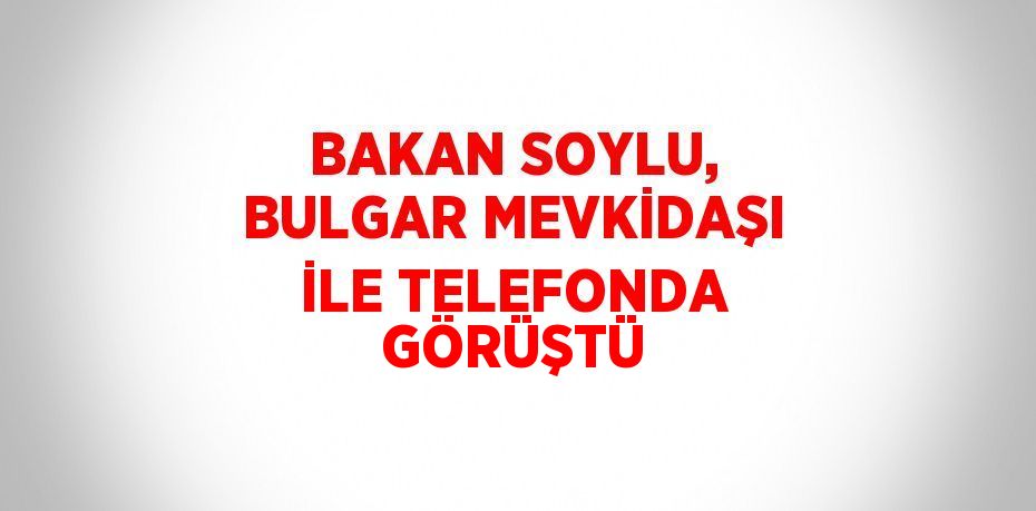 BAKAN SOYLU, BULGAR MEVKİDAŞI İLE TELEFONDA GÖRÜŞTÜ