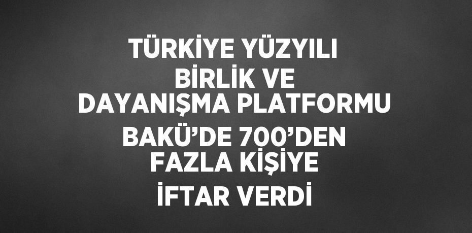 TÜRKİYE YÜZYILI BİRLİK VE DAYANIŞMA PLATFORMU BAKÜ’DE 700’DEN FAZLA KİŞİYE İFTAR VERDİ