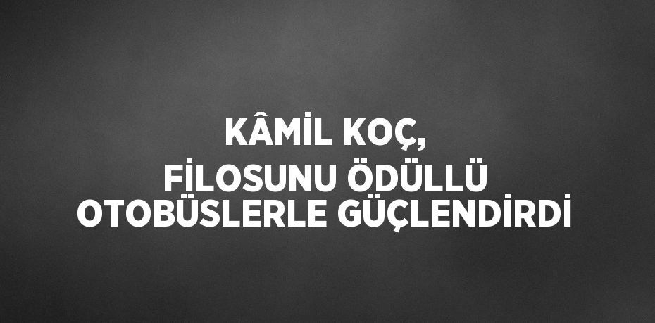 KÂMİL KOÇ, FİLOSUNU ÖDÜLLÜ OTOBÜSLERLE GÜÇLENDİRDİ