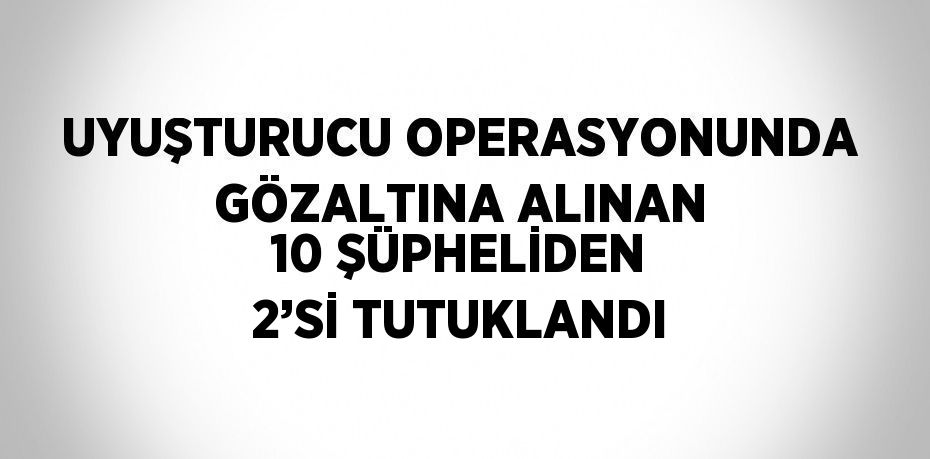 UYUŞTURUCU OPERASYONUNDA GÖZALTINA ALINAN 10 ŞÜPHELİDEN 2’Sİ TUTUKLANDI