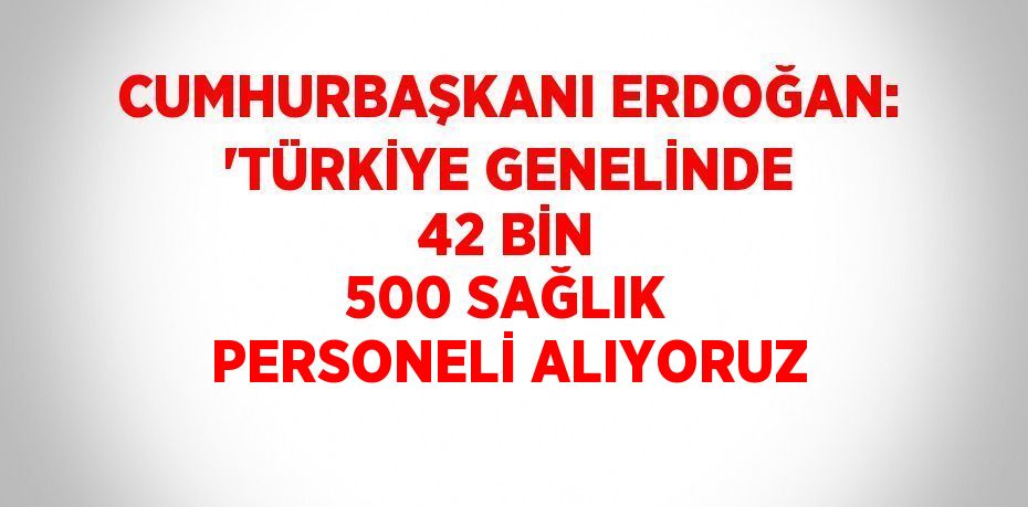 CUMHURBAŞKANI ERDOĞAN: 'TÜRKİYE GENELİNDE 42 BİN 500 SAĞLIK PERSONELİ ALIYORUZ