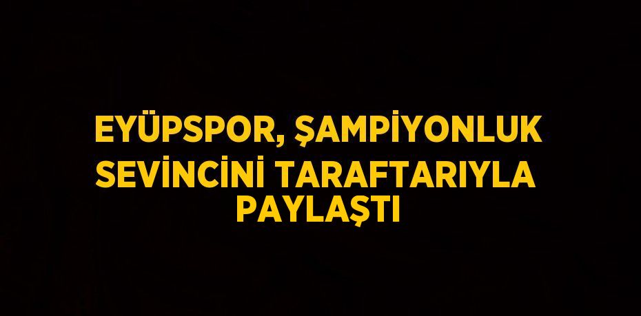 EYÜPSPOR, ŞAMPİYONLUK SEVİNCİNİ TARAFTARIYLA PAYLAŞTI