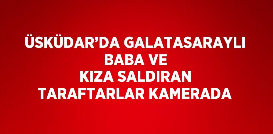 ÜSKÜDAR’DA GALATASARAYLI BABA VE KIZA SALDIRAN TARAFTARLAR KAMERADA