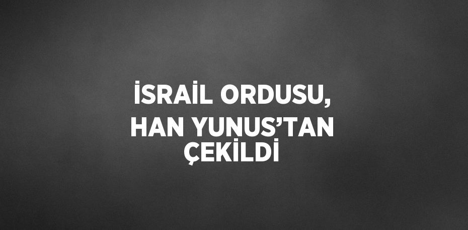 İSRAİL ORDUSU, HAN YUNUS’TAN ÇEKİLDİ