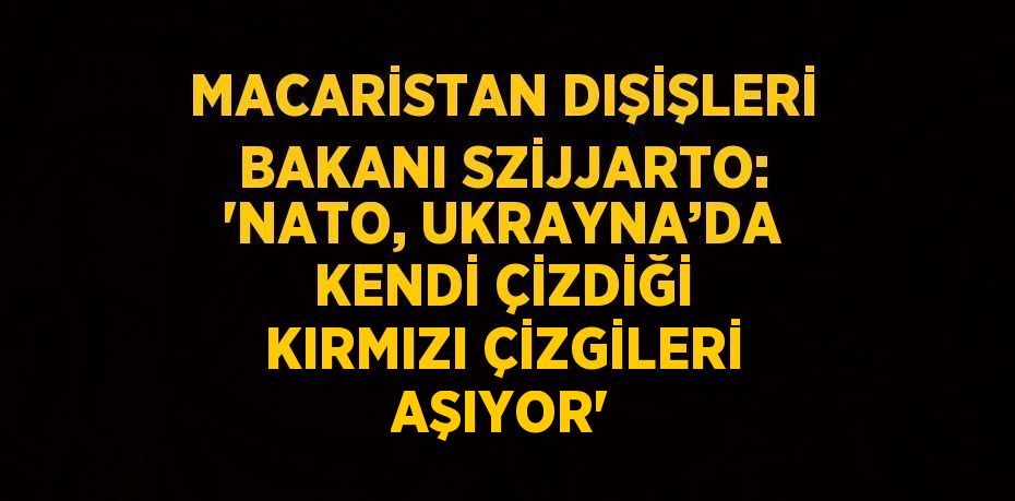 MACARİSTAN DIŞİŞLERİ BAKANI SZİJJARTO: 'NATO, UKRAYNA’DA KENDİ ÇİZDİĞİ KIRMIZI ÇİZGİLERİ AŞIYOR'